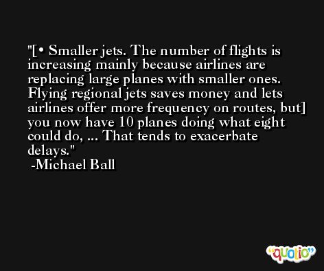[• Smaller jets. The number of flights is increasing mainly because airlines are replacing large planes with smaller ones. Flying regional jets saves money and lets airlines offer more frequency on routes, but] you now have 10 planes doing what eight could do, ... That tends to exacerbate delays. -Michael Ball