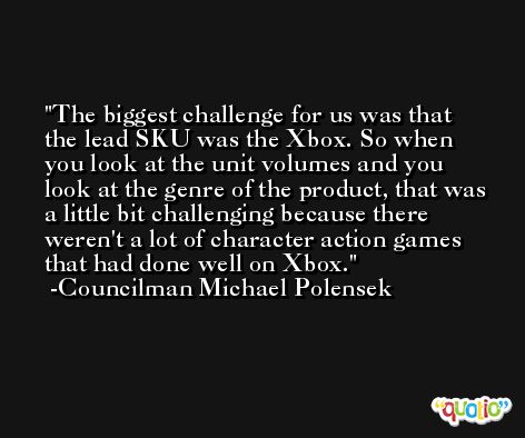 The biggest challenge for us was that the lead SKU was the Xbox. So when you look at the unit volumes and you look at the genre of the product, that was a little bit challenging because there weren't a lot of character action games that had done well on Xbox. -Councilman Michael Polensek