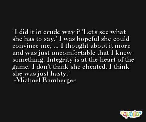 I did it in crude way ? 'Let's see what she has to say.' I was hopeful she could convince me, ... I thought about it more and was just uncomfortable that I knew something. Integrity is at the heart of the game. I don't think she cheated. I think she was just hasty. -Michael Bamberger
