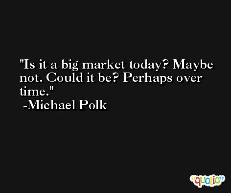 Is it a big market today? Maybe not. Could it be? Perhaps over time. -Michael Polk