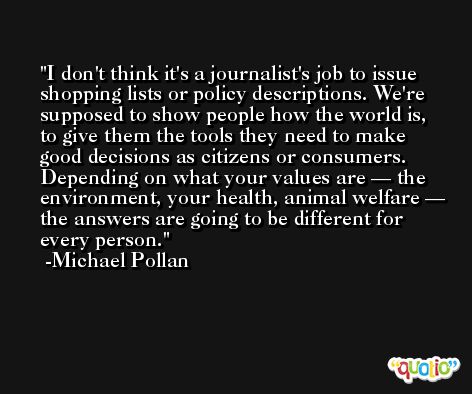 I don't think it's a journalist's job to issue shopping lists or policy descriptions. We're supposed to show people how the world is, to give them the tools they need to make good decisions as citizens or consumers. Depending on what your values are — the environment, your health, animal welfare — the answers are going to be different for every person. -Michael Pollan
