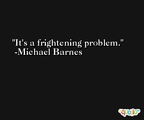 It's a frightening problem. -Michael Barnes