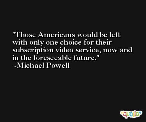 Those Americans would be left with only one choice for their subscription video service, now and in the foreseeable future. -Michael Powell