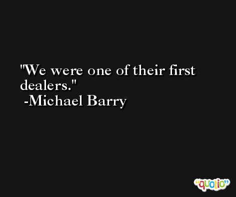 We were one of their first dealers. -Michael Barry