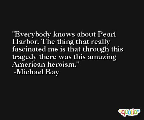 Everybody knows about Pearl Harbor. The thing that really fascinated me is that through this tragedy there was this amazing American heroism. -Michael Bay