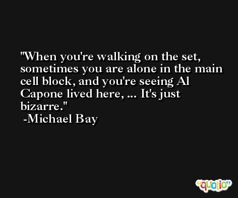 When you're walking on the set, sometimes you are alone in the main cell block, and you're seeing Al Capone lived here, ... It's just bizarre. -Michael Bay
