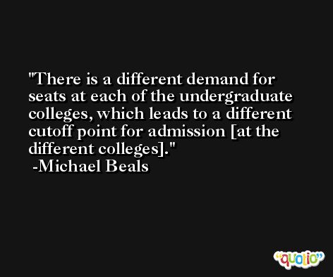 There is a different demand for seats at each of the undergraduate colleges, which leads to a different cutoff point for admission [at the different colleges]. -Michael Beals