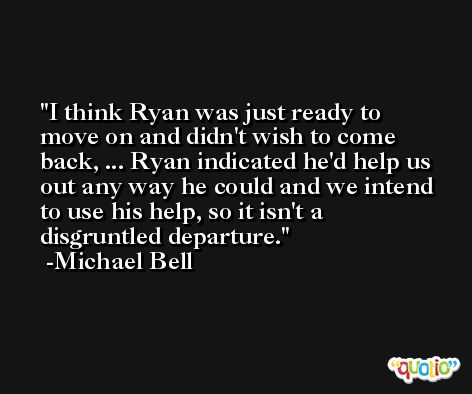 I think Ryan was just ready to move on and didn't wish to come back, ... Ryan indicated he'd help us out any way he could and we intend to use his help, so it isn't a disgruntled departure. -Michael Bell