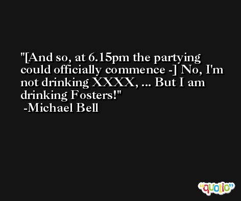 [And so, at 6.15pm the partying could officially commence -] No, I'm not drinking XXXX, ... But I am drinking Fosters! -Michael Bell
