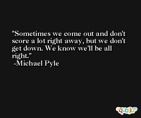 Sometimes we come out and don't score a lot right away, but we don't get down. We know we'll be all right. -Michael Pyle