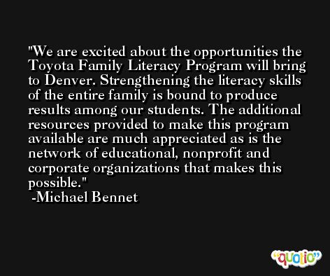 We are excited about the opportunities the Toyota Family Literacy Program will bring to Denver. Strengthening the literacy skills of the entire family is bound to produce results among our students. The additional resources provided to make this program available are much appreciated as is the network of educational, nonprofit and corporate organizations that makes this possible. -Michael Bennet