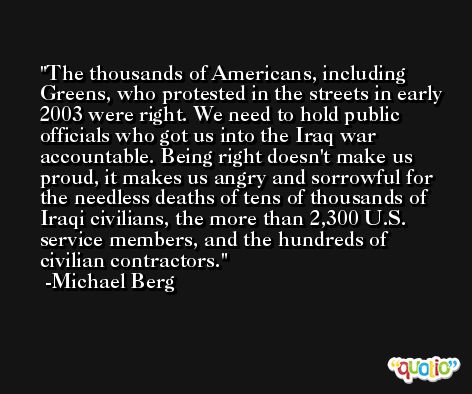 The thousands of Americans, including Greens, who protested in the streets in early 2003 were right. We need to hold public officials who got us into the Iraq war accountable. Being right doesn't make us proud, it makes us angry and sorrowful for the needless deaths of tens of thousands of Iraqi civilians, the more than 2,300 U.S. service members, and the hundreds of civilian contractors. -Michael Berg