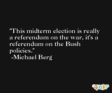 This midterm election is really a referendum on the war, it's a referendum on the Bush policies. -Michael Berg
