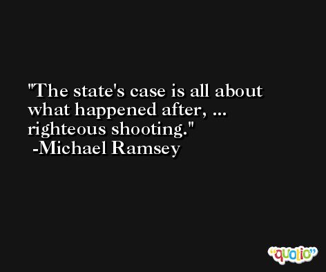 The state's case is all about what happened after, ... righteous shooting. -Michael Ramsey