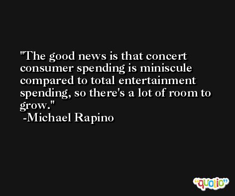 The good news is that concert consumer spending is miniscule compared to total entertainment spending, so there's a lot of room to grow. -Michael Rapino