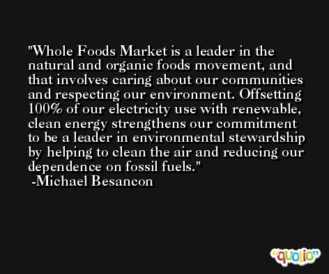 Whole Foods Market is a leader in the natural and organic foods movement, and that involves caring about our communities and respecting our environment. Offsetting 100% of our electricity use with renewable, clean energy strengthens our commitment to be a leader in environmental stewardship by helping to clean the air and reducing our dependence on fossil fuels. -Michael Besancon