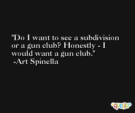 Do I want to see a subdivision or a gun club? Honestly - I would want a gun club. -Art Spinella