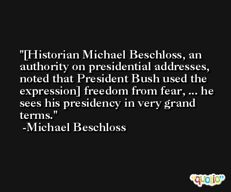 [Historian Michael Beschloss, an authority on presidential addresses, noted that President Bush used the expression] freedom from fear, ... he sees his presidency in very grand terms. -Michael Beschloss
