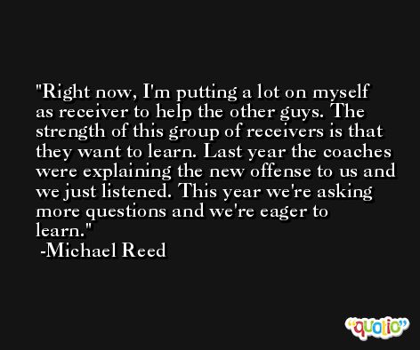 Right now, I'm putting a lot on myself as receiver to help the other guys. The strength of this group of receivers is that they want to learn. Last year the coaches were explaining the new offense to us and we just listened. This year we're asking more questions and we're eager to learn. -Michael Reed