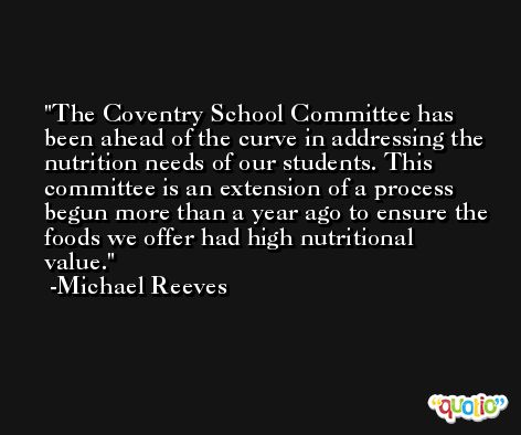The Coventry School Committee has been ahead of the curve in addressing the nutrition needs of our students. This committee is an extension of a process begun more than a year ago to ensure the foods we offer had high nutritional value. -Michael Reeves