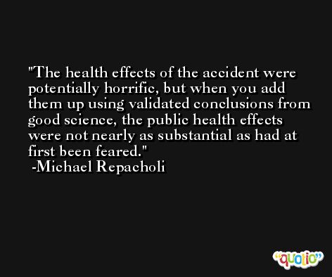 The health effects of the accident were potentially horrific, but when you add them up using validated conclusions from good science, the public health effects were not nearly as substantial as had at first been feared. -Michael Repacholi
