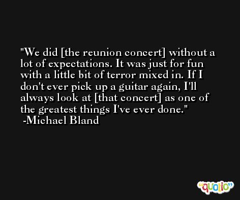 We did [the reunion concert] without a lot of expectations. It was just for fun with a little bit of terror mixed in. If I don't ever pick up a guitar again, I'll always look at [that concert] as one of the greatest things I've ever done. -Michael Bland