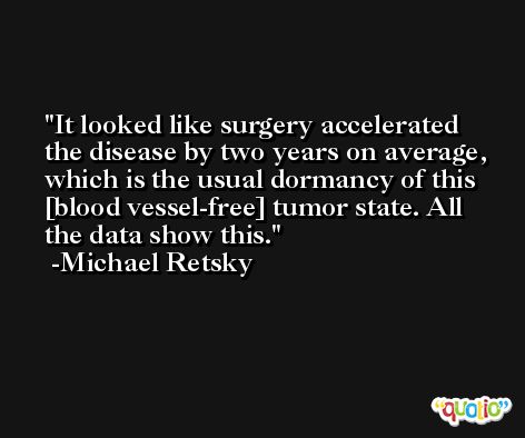 It looked like surgery accelerated the disease by two years on average, which is the usual dormancy of this [blood vessel-free] tumor state. All the data show this. -Michael Retsky