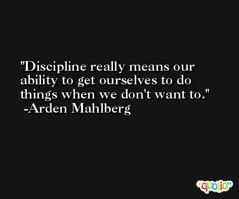 Discipline really means our ability to get ourselves to do things when we don't want to. -Arden Mahlberg