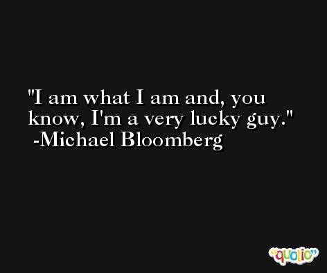 I am what I am and, you know, I'm a very lucky guy. -Michael Bloomberg