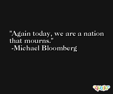 Again today, we are a nation that mourns. -Michael Bloomberg