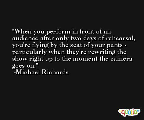 When you perform in front of an audience after only two days of rehearsal, you're flying by the seat of your pants - particularly when they're rewriting the show right up to the moment the camera goes on. -Michael Richards