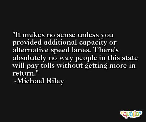 It makes no sense unless you provided additional capacity or alternative speed lanes. There's absolutely no way people in this state will pay tolls without getting more in return. -Michael Riley