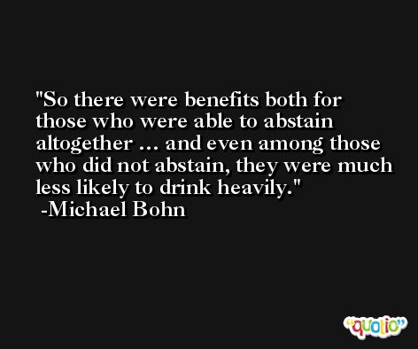 So there were benefits both for those who were able to abstain altogether … and even among those who did not abstain, they were much less likely to drink heavily. -Michael Bohn