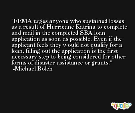 FEMA urges anyone who sustained losses as a result of Hurricane Katrina to complete and mail in the completed SBA loan application as soon as possible. Even if the applicant feels they would not qualify for a loan, filling out the application is the first necessary step to being considered for other forms of disaster assistance or grants. -Michael Bolch