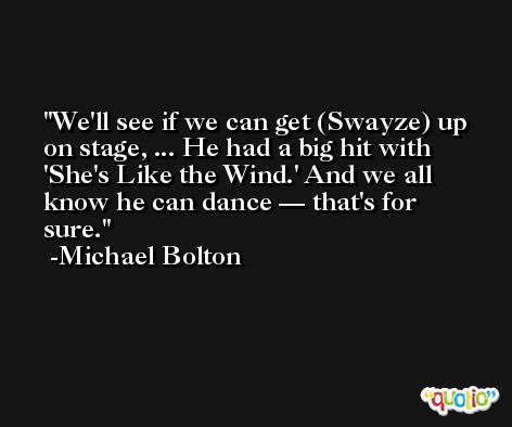 We'll see if we can get (Swayze) up on stage, ... He had a big hit with 'She's Like the Wind.' And we all know he can dance — that's for sure. -Michael Bolton