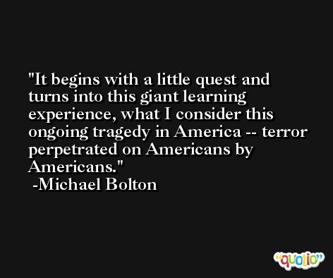 It begins with a little quest and turns into this giant learning experience, what I consider this ongoing tragedy in America -- terror perpetrated on Americans by Americans. -Michael Bolton