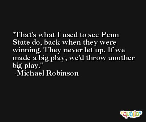 That's what I used to see Penn State do, back when they were winning. They never let up. If we made a big play, we'd throw another big play. -Michael Robinson