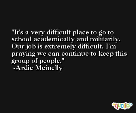It's a very difficult place to go to school academically and militarily. Our job is extremely difficult. I'm praying we can continue to keep this group of people. -Ardie Mcinelly