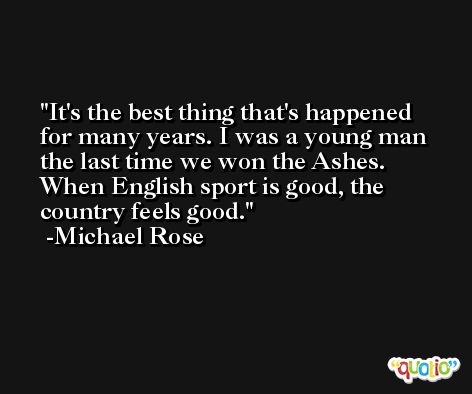 It's the best thing that's happened for many years. I was a young man the last time we won the Ashes. When English sport is good, the country feels good. -Michael Rose