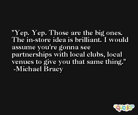 Yep. Yep. Those are the big ones. The in-store idea is brilliant. I would assume you're gonna see partnerships with local clubs, local venues to give you that same thing. -Michael Bracy