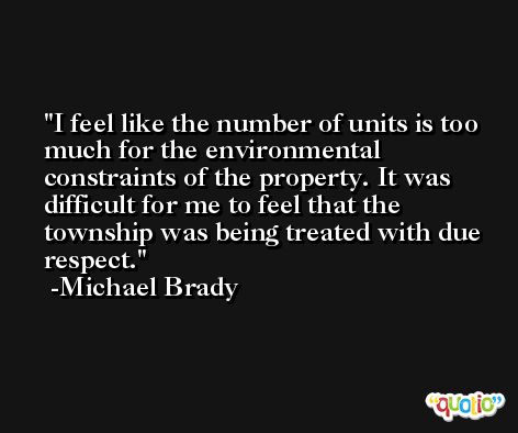 I feel like the number of units is too much for the environmental constraints of the property. It was difficult for me to feel that the township was being treated with due respect. -Michael Brady