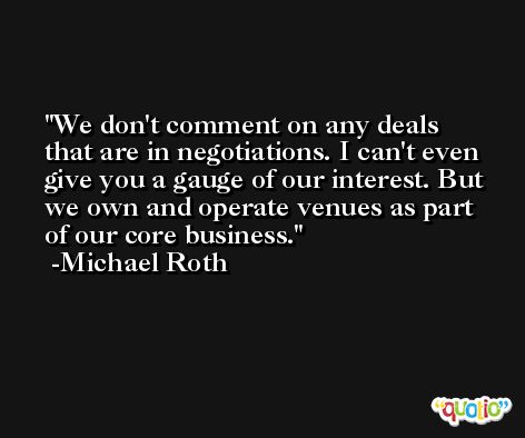 We don't comment on any deals that are in negotiations. I can't even give you a gauge of our interest. But we own and operate venues as part of our core business. -Michael Roth