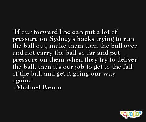 If our forward line can put a lot of pressure on Sydney's backs trying to run the ball out, make them turn the ball over and not carry the ball so far and put pressure on them when they try to deliver the ball, then it's our job to get to the fall of the ball and get it going our way again. -Michael Braun