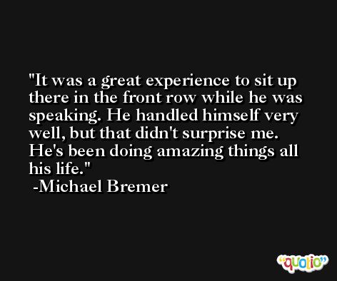 It was a great experience to sit up there in the front row while he was speaking. He handled himself very well, but that didn't surprise me. He's been doing amazing things all his life. -Michael Bremer