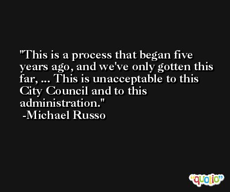 This is a process that began five years ago, and we've only gotten this far, ... This is unacceptable to this City Council and to this administration. -Michael Russo