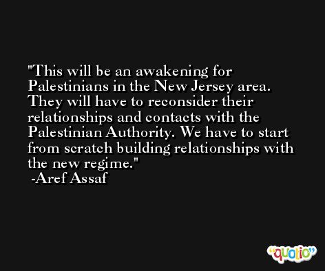This will be an awakening for Palestinians in the New Jersey area. They will have to reconsider their relationships and contacts with the Palestinian Authority. We have to start from scratch building relationships with the new regime. -Aref Assaf