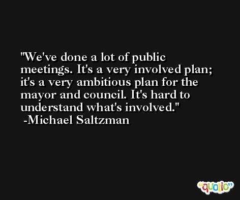 We've done a lot of public meetings. It's a very involved plan; it's a very ambitious plan for the mayor and council. It's hard to understand what's involved. -Michael Saltzman