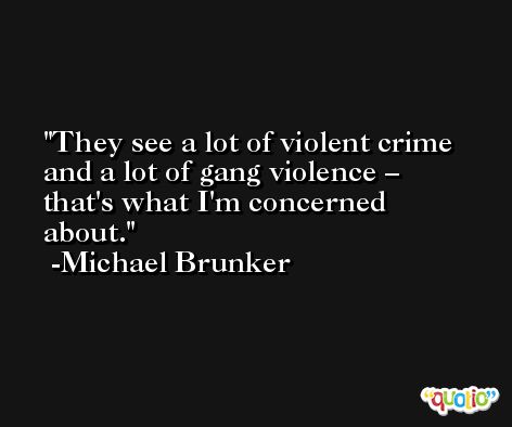 They see a lot of violent crime and a lot of gang violence – that's what I'm concerned about. -Michael Brunker