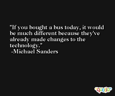 If you bought a bus today, it would be much different because they've already made changes to the technology. -Michael Sanders