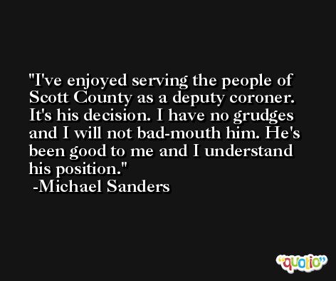 I've enjoyed serving the people of Scott County as a deputy coroner. It's his decision. I have no grudges and I will not bad-mouth him. He's been good to me and I understand his position. -Michael Sanders
